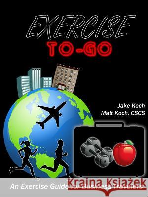 Exercise To-Go: An Exercise Guide for Business Travelers Jacob Koch Matt Koch 9781304692160 Lulu.com