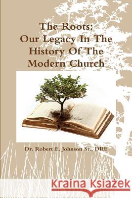 The Roots: Our Legacy in the History of the Modern Church DRE, Dr. Robert E. Johnson Sr. 9781304698162 Lulu.com