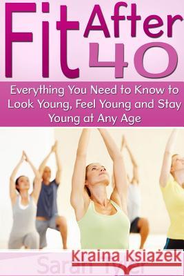 Fit After 40: Everything You Need to Know to Look Young, Feel Young and Stay Young at Any Age Sarah Tyler 9781304713865 Lulu.com