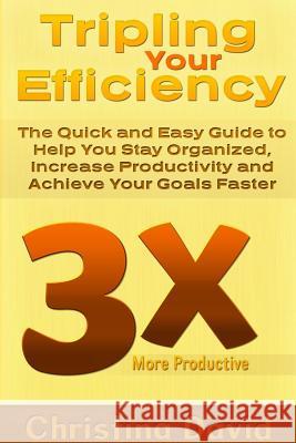 Tripling Your Efficiency: The Quick and Easy Guide to Help You Stay Organized, Increase Productivity and Achieve Your Goals Faster Christina David 9781304714626 Lulu.com