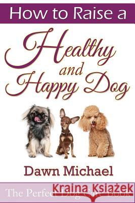 How to Raise a Healthy and Happy Dog: The Perfect Dog Care Book Dawn Michael 9781304716613 Lulu.com