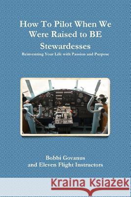How to Pilot When We Were Raised to be Stewardesses; Reinventing Your Life with Passion and Purpose Bobbi Govanus 9781304778482