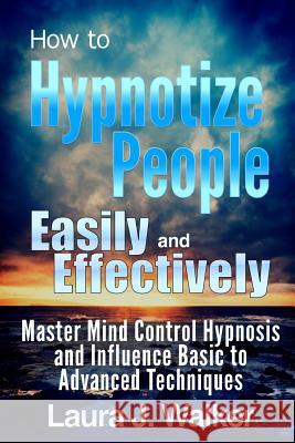 How to Hypnotize People Easily and Effectively: Master Mind Control Hypnosis and Influence Basic to Advanced Techniques Laura J 9781304793089 Lulu.com