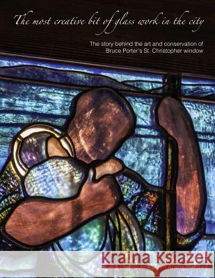 The Most Creative Bit of Glass Work in the City: the Art and Conservation of Bruce Porter's St. Christopher Window Douglas Stinson 9781304825018