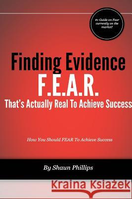 F.E.A.R. Finding Evidence That's Actually Real to Achieve Success Shaun Phillips 9781304866592