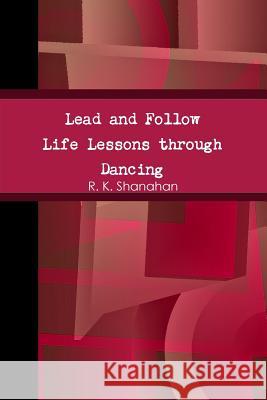 Lead and Follow: Life Lessons through Dancing R. K. Shanahan 9781304908858 Lulu.com