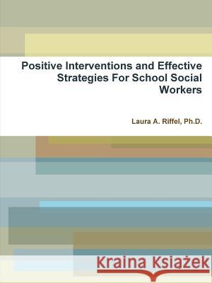 Positive Interventions and Effective Strategies For School Social Workers Ph. D. Laura a. Riffel 9781304927422