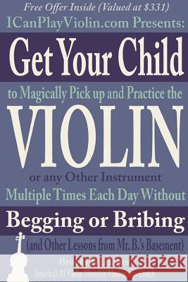 Get Your Child to Magically Pick Up and Practice the Violin or Any Other Instrument Multiple Times Each Day Without Begging or Bribing (and Other Lessons from Mr. B.'S Basement) Brooks Hanes 9781312004863 Lulu.com