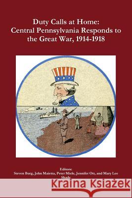 Duty Calls at Home: Central Pennsylvania Responds to the Great War, 1914-1918 Peter Miele, Mary Lee Shade, Steven Burg, John Maietta, Jennifer Ott 9781312069251 Lulu.com