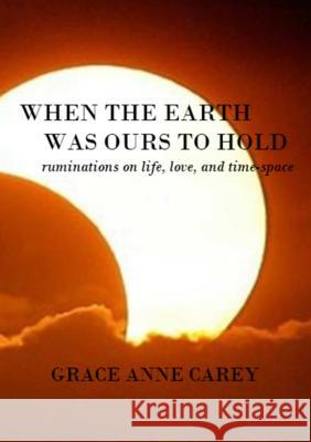 When the Earth Was Ours to Hold: Ruminations on Life, Love, and Time-Space Grace Anne Carey 9781312078017
