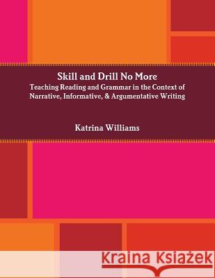 Skill and Drill No More: Teaching Reading and Grammar in the Context of Narrative, Informative, and Argumentative Writing Katrina Williams 9781312085848