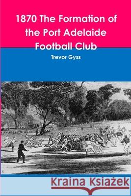 1870 The Formation of the Port Adelaide Football Club Trevor Gyss 9781312195820