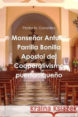 Monsenor Antulio Parrilla Bonilla Apostol Del Cooperativismo Puertorriqueno Pedro N. Gonzalez 9781312206977