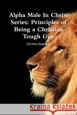 Alpha Male In Christ Series: Principles of Being a Christian Tough Guy Augusta, Jeremy 9781312211025