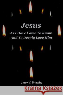 Jesus as I Have Come to Know and to Deeply Love Him Larry V. Murphy 9781312254145