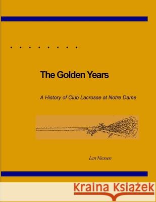 The Golden Years, A History of Club Lacrosse at Notre Dame Len Niessen 9781312262164