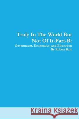 Truly in the World but Not of it-Part-B:Government, Economics, and Education Robert Barr 9781312314290