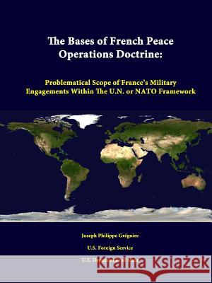 The Bases of French Peace Operations Doctrine: Problematical Scope of France's Military Engagements Within the U.N. or NATO Framework Joseph Philippe Gregoire, U.S. Foreign Service, U.S. Department of State 9781312347977 Lulu.com