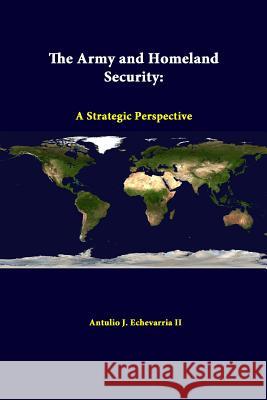 The Army and Homeland Security: A Strategic Perspective Antulio J. Echevarria II (Director of National Security Studies, Strategic Studies Institute, US Army War College, USA), 9781312379848