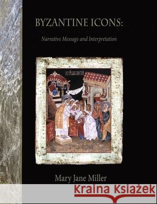 Byzantine Icons: Narrative Message and Interpretation: Narrative Message and Interpretation Mary Jane Miller Judyth Hill 9781312466531