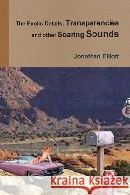 The Exotic Details; Transparencies and other Soaring Sounds Jonathan Elliott 9781312572478 Lulu.com