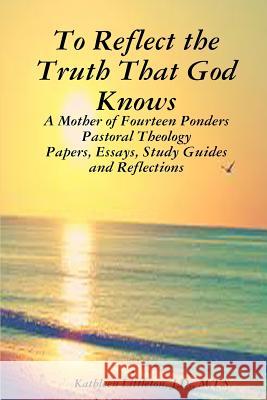 To Reflect the Truth That God Knows - A Mother of Fourteen Ponders Pastoral Theology - Papers, Essays, Study Guides and Reflections J.D., M.T.S., Kathleen Littleton 9781312966383