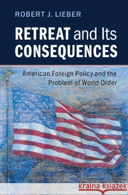 Retreat and Its Consequences: American Foreign Policy and the Problem of World Order Robert J. Lieber   9781316506714 Cambridge University Press