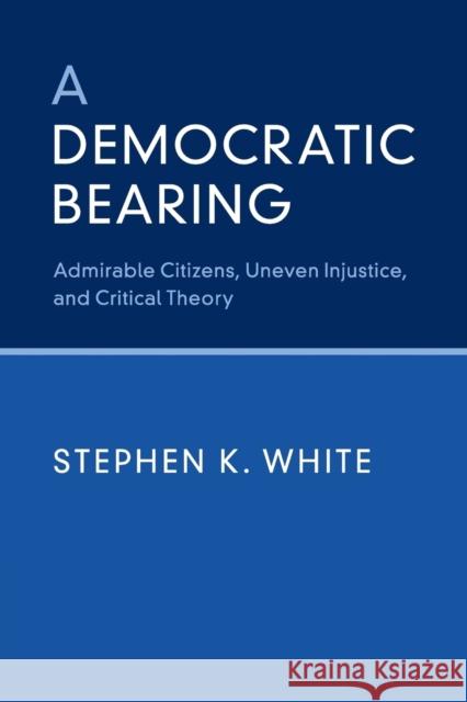A Democratic Bearing: Admirable Citizens, Uneven Injustice, and Critical Theory Stephen K. White 9781316616444 Cambridge University Press