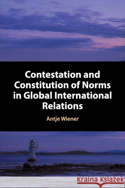 Contestation and Constitution of Norms in Global International Relations Antje Wiener 9781316620632