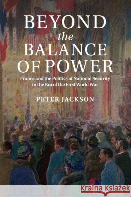 Beyond the Balance of Power: France and the Politics of National Security in the Era of the First World War Jackson, Peter 9781316635308