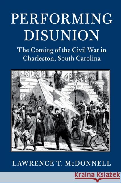 Performing Disunion: The Coming of the Civil War in Charleston, South Carolina Lawrence T. McDonnell 9781316636213 Cambridge University Press