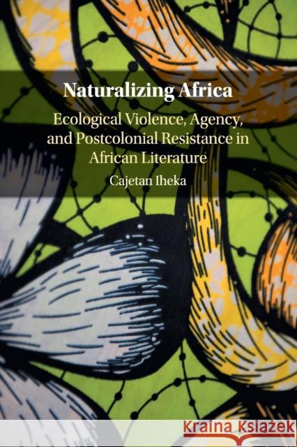 Naturalizing Africa: Ecological Violence, Agency, and Postcolonial Resistance in African Literature Cajetan Iheka 9781316648643