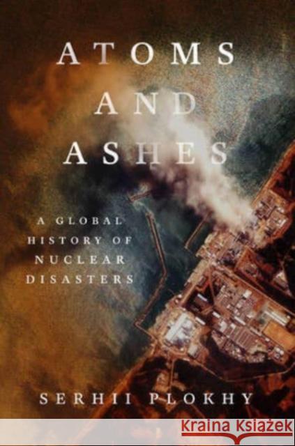 Atoms and Ashes: A Global History of Nuclear Disasters Serhii Plokhy 9781324021049 W. W. Norton & Company