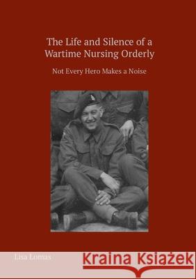 The Life and Silence of A Wartime Nursing Orderly: Not Every Hero Makes a Noise Lisa Lomas 9781326077075