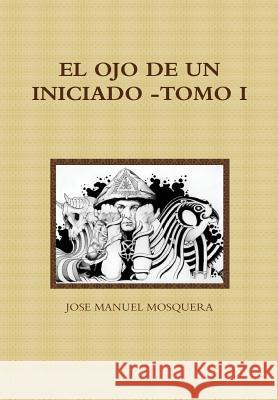 El Ojo de Un Iniciado -Tomo I Jose Manuel Mosquera 9781326246853 Lulu.com