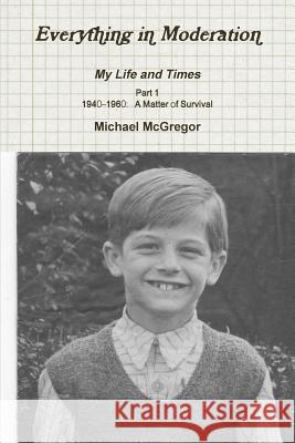 Everything in Moderation My Life and Times - Part 1 1940-1960: A Matter of Survival Michael McGregor 9781326400965