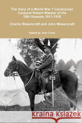 The Diary of a World War 1 Cavalryman Corporal Robert Waister of the 18th Hussars 1911-1918 John Curry (University of Nevada Las Vegas USA), Charlie Wesencraft, John Wesencraft 9781326443832