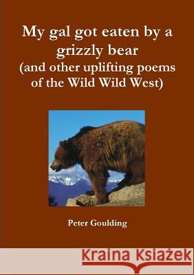 My gal got eaten by a grizzly bear (and other uplifting poems of the Wild Wild West) Goulding, Peter 9781326448998 Lulu.com