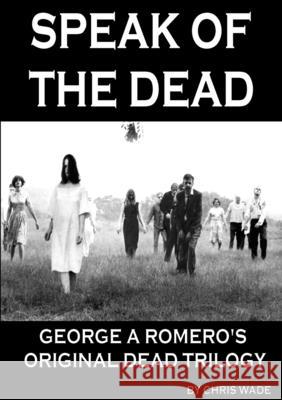 Speak of the Dead: George A Romero's Original Dead Trilogy Chris Wade 9781326538156 Lulu.com