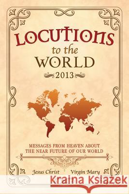 Locutions to the World 2013 - Messages from Heaven About the Near Future of Our World Jesus Christ, Mary, Virgin 9781326621544 Lulu.com