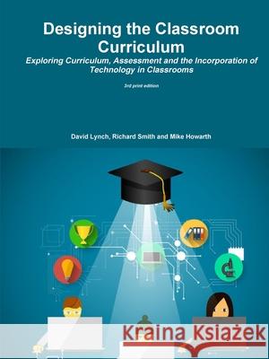 Designing the Classroom Curriculum Exploring Curriculum, Assessment and the Incorporation of Technology in Classrooms David Lynch Richard Smith Mike Howarth 9781326627973 Lulu.com