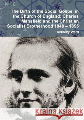 The Birth of the Social Gospel in the Church of England: Charles Mansfield and the Christian Socialist Brotherhood 1848 - 1855 Anthony Ward 9781326667337