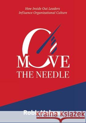 Move the Needle: How Inside Out Leaders Influence Organizational Culture Robb Holman 9781326734374