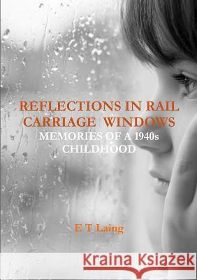 Reflections in Rail Carriage Windows: Memories of A 1940s Childhood E T Laing 9781326964252 Lulu.com