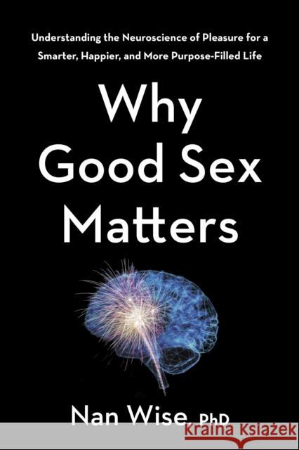 Why Good Sex Matters: Understanding the Neuroscience of Pleasure for a Smarter, Happier, and More Purpose-Filled Life Nan Wise 9781328451309
