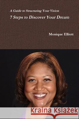 A Guide to Structuring Your Vision 7 Steps to Discover Your Dream! Monique Elliott 9781329063723