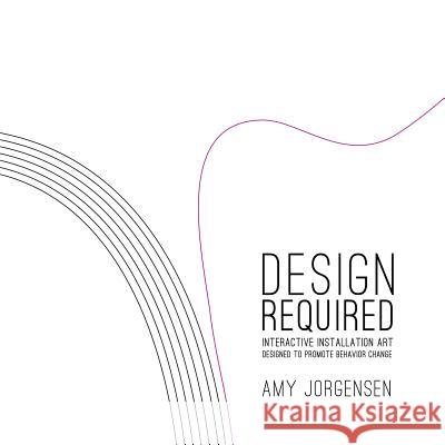 Design Required: Interactive Installation Art Designed to Promote Behavior Change Amy Jorgensen 9781329077690