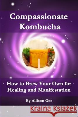 Compassionate Kombucha: How to Brew Your Own for Healing and Manifestation Allison Gee 9781329100060 Lulu.com