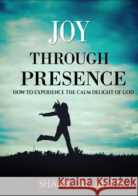 Joy Through Presence: How to Experience the Calm Delight of God Shane Callahan 9781329103948