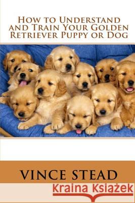 How to Understand and Train Your Golden Retriever Puppy or Dog Vince Stead 9781329182578 Lulu.com